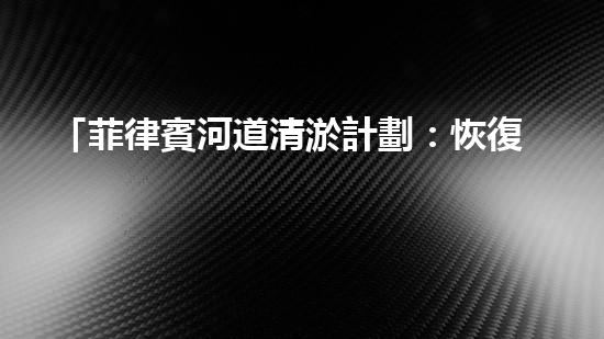 「菲律賓河道清淤計劃：恢復(fù)自然之美，保護水資源」